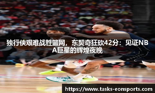 独行侠艰难战胜篮网，东契奇狂砍42分：见证NBA巨星的辉煌夜晚